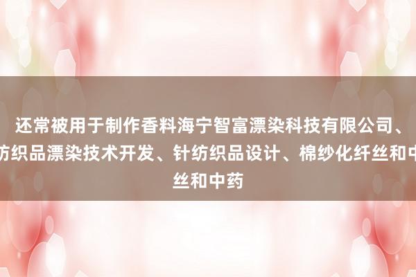 还常被用于制作香料海宁智富漂染科技有限公司、针纺织品漂染技术开发、针纺织品设计、棉纱化纤丝和中药