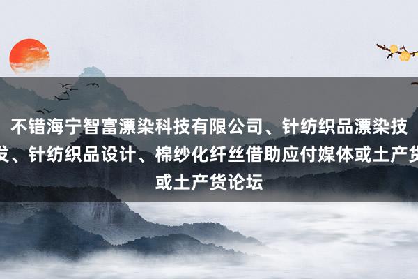 不错海宁智富漂染科技有限公司、针纺织品漂染技术开发、针纺织品设计、棉纱化纤丝借助应付媒体或土产货论坛