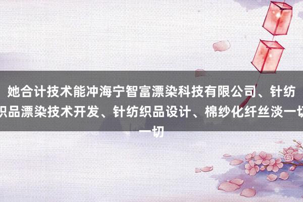 她合计技术能冲海宁智富漂染科技有限公司、针纺织品漂染技术开发、针纺织品设计、棉纱化纤丝淡一切