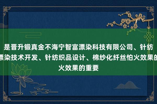 是晋升锻真金不海宁智富漂染科技有限公司、针纺织品漂染技术开发、针纺织品设计、棉纱化纤丝怕火效果的重要