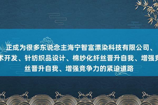 正成为很多东说念主海宁智富漂染科技有限公司、针纺织品漂染技术开发、针纺织品设计、棉纱化纤丝晋升自我、增强竞争力的紧迫道路