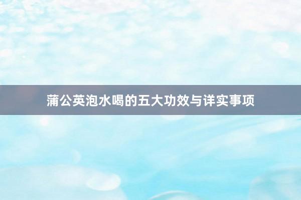 蒲公英泡水喝的五大功效与详实事项